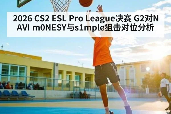 2026 CS2 ESL Pro League决赛 G2对NAVI m0NESY与s1mple狙击对位分析