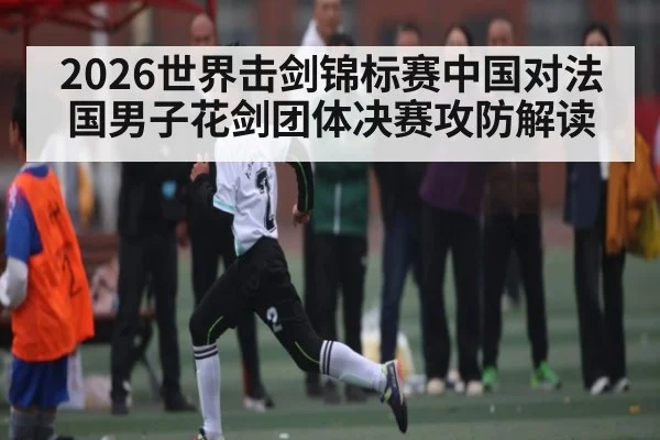 2026世界击剑锦标赛中国对法国男子花剑团体决赛攻防解读